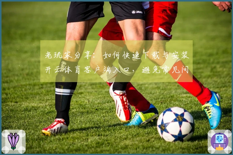 老玩家分享：如何快速下载与安装开云体育客户端入口，避免常见问题