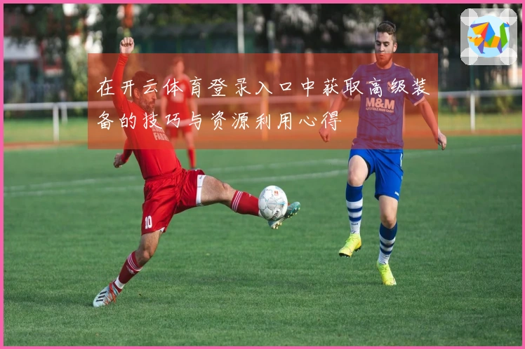 在开云体育登录入口中获取高级装备的技巧与资源利用心得
