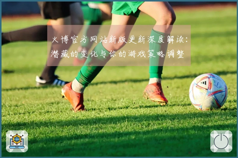 火博官方网站新版更新深度解读：潜藏的变化与你的游戏策略调整