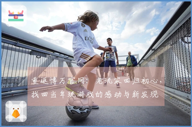 重返博万官网：老玩家回归初心，找回当年玩游戏的感动与新发现