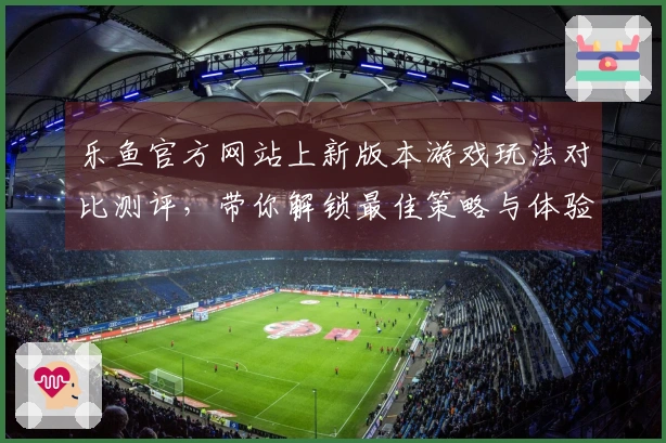 乐鱼官方网站上新版本游戏玩法对比测评，带你解锁最佳策略与体验差异