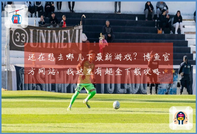 还在愁去哪儿下最新游戏？博鱼官方网站，我这里有超全下载攻略，让你秒速开玩！