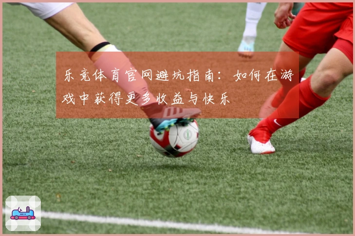 乐竞体育官网避坑指南：如何在游戏中获得更多收益与快乐