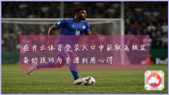 在开云体育登录入口中获取高级装备的技巧与资源利用心得
