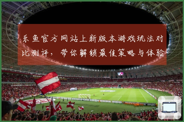 乐鱼官方网站上新版本游戏玩法对比测评，带你解锁最佳策略与体验差异