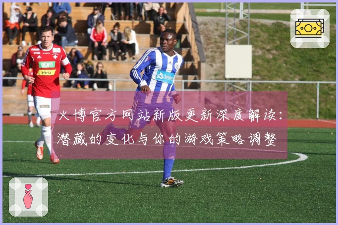 火博官方网站新版更新深度解读：潜藏的变化与你的游戏策略调整