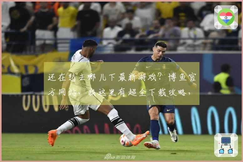 还在愁去哪儿下最新游戏？博鱼官方网站，我这里有超全下载攻略，让你秒速开玩！